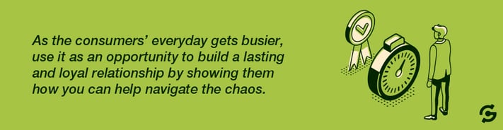As the consumers’ everyday gets busier, use it as an opportunity to build a lasting and loyal relationship by showing them how you can help navigate the chaos.