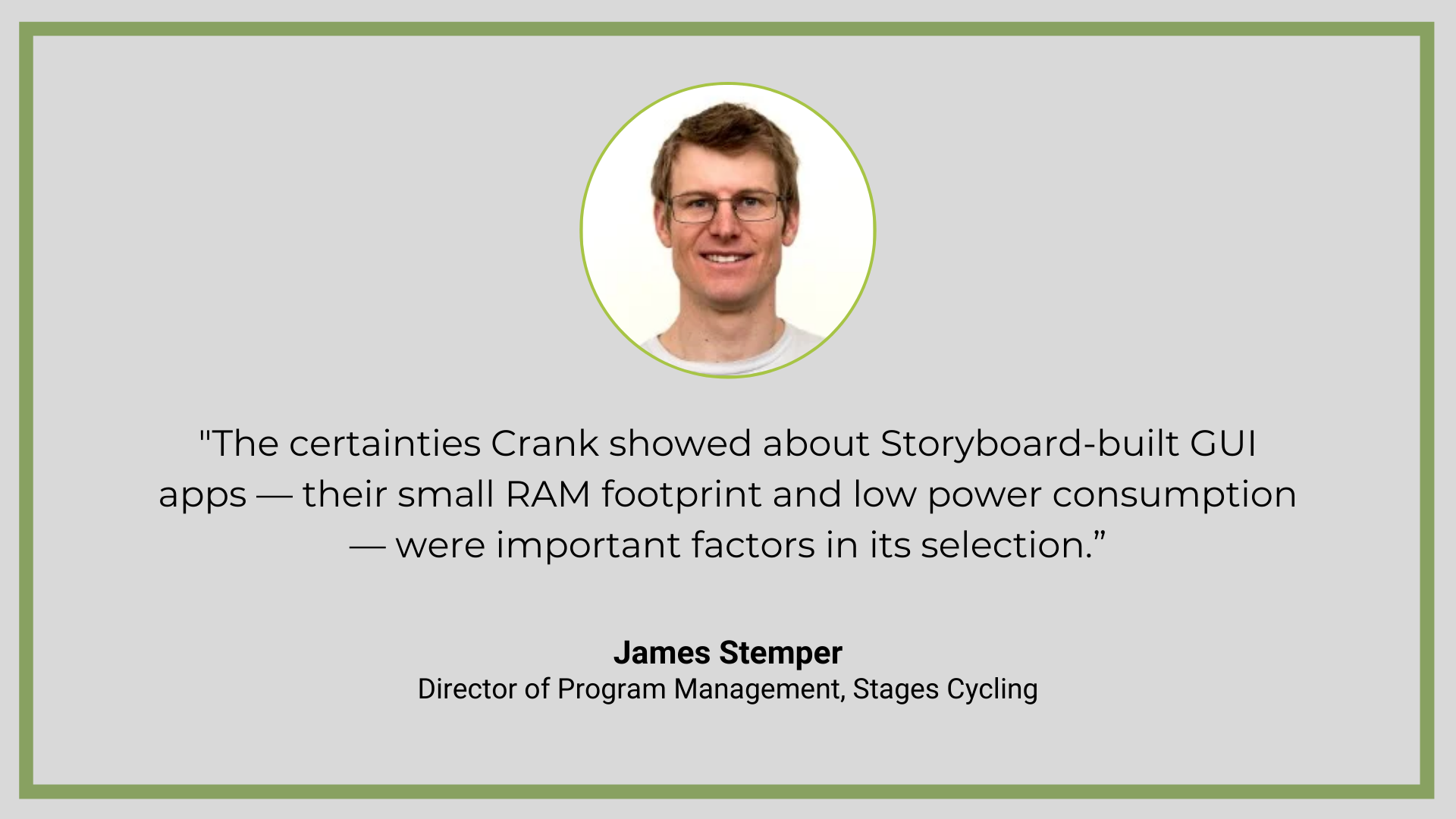 Quote from Crank GUI services client, Stages Cycling: "The certainties Crank showed about Storyboard-built GUI apps — their small RAM footprint and low power consumption — were important factors in its selection for the Dash.”